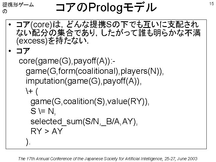 提携形ゲーム の コアのPrologモデル • コア(core)は，どんな提携Sの下でも互いに支配され ない配分の集合であり，したがって誰も明らかな不満 (excess)を持たない． • コア core(game(G), payoff(A)): game(G, form(coalitional), players(N)),