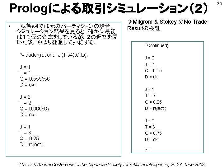 Prologによる取引シミュレーション（２） • 　状態ｓ４では元のパーティションの場合， シミュレーション結果を見ると，確かに最初 は１も仮の合意をしているが，２の返答を聞 いた後，やはり翻意して拒絶する． ? - trader(rational, J, (T, s 4), Q,