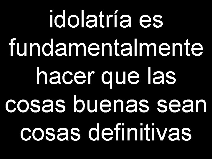 idolatría es fundamentalmente hacer que las cosas buenas sean cosas definitivas 