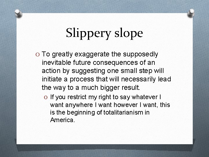 Slippery slope O To greatly exaggerate the supposedly inevitable future consequences of an action