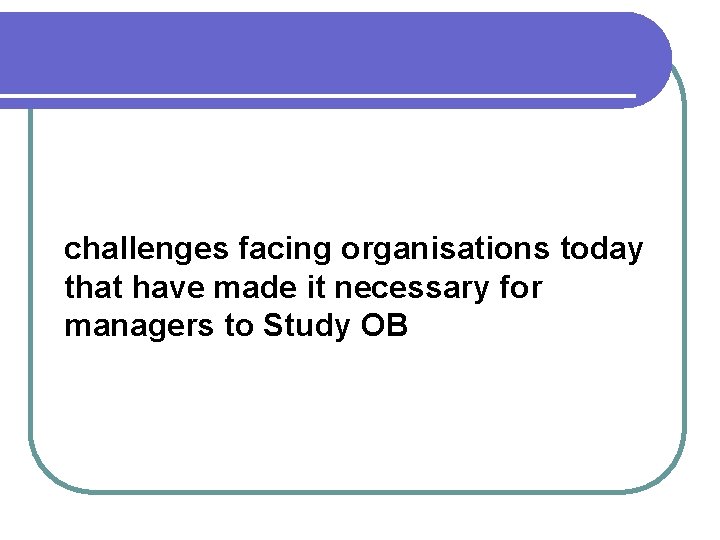 challenges facing organisations today that have made it necessary for managers to Study OB