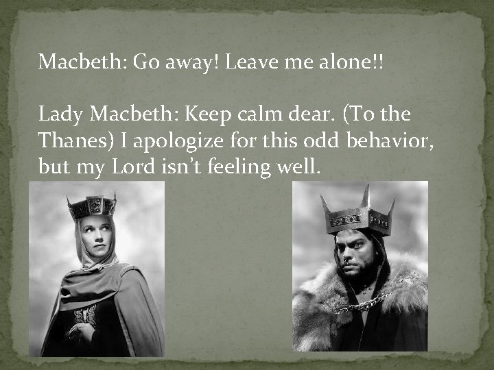 Macbeth: Go away! Leave me alone!! Lady Macbeth: Keep calm dear. (To the Thanes)