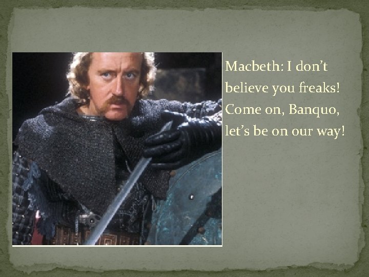 Macbeth: I don’t believe you freaks! Come on, Banquo, let’s be on our way!