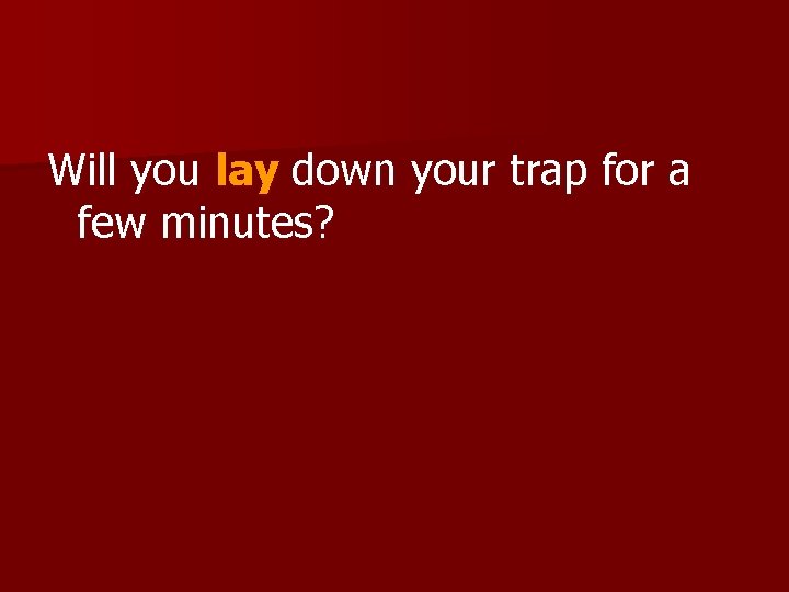 Will you lay down your trap for a few minutes? 