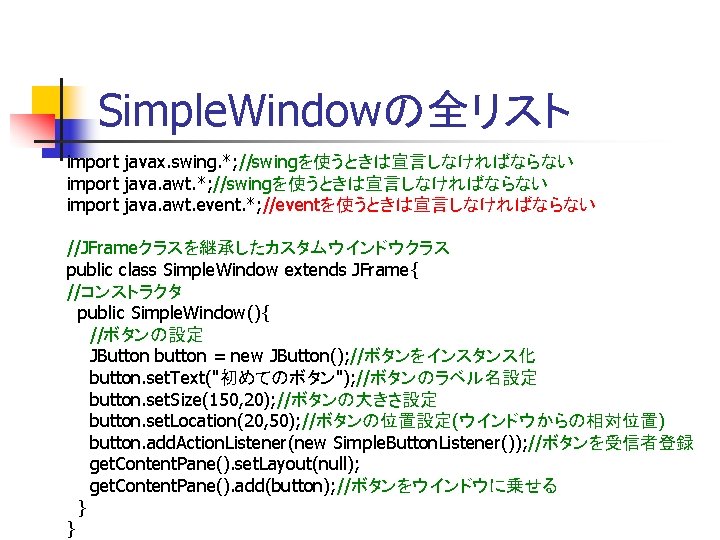 Simple. Windowの全リスト import javax. swing. *; //swingを使うときは宣言しなければならない import java. awt. event. *; //eventを使うときは宣言しなければならない //JFrameクラスを継承したカスタムウインドウクラス Simple. Windowの全リスト import javax. swing. *; //swingを使うときは宣言しなければならない import java. awt. event. *; //eventを使うときは宣言しなければならない //JFrameクラスを継承したカスタムウインドウクラス