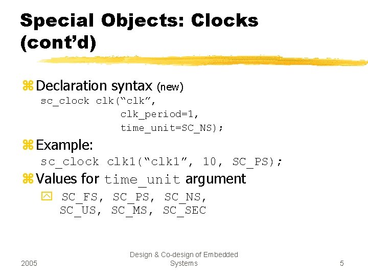 Special Objects: Clocks (cont’d) z Declaration syntax (new) sc_clock clk(“clk”, clk_period=1, time_unit=SC_NS); z Example: