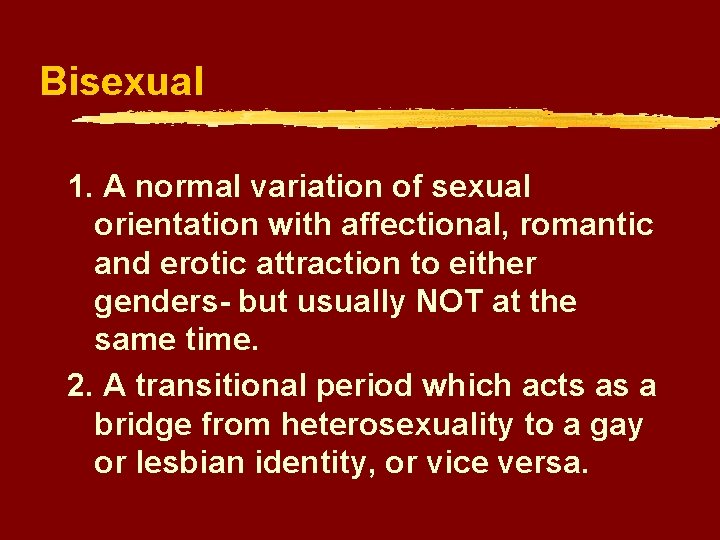 Bisexual 1. A normal variation of sexual orientation with affectional, romantic and erotic attraction