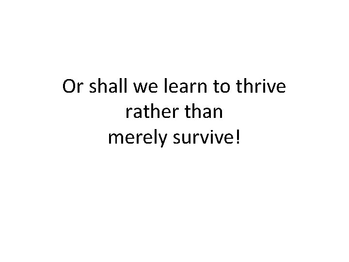 Or shall we learn to thrive rather than merely survive! 
