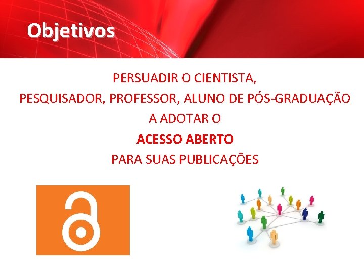 Objetivos PERSUADIR O CIENTISTA, PESQUISADOR, PROFESSOR, ALUNO DE PÓS-GRADUAÇÃO A ADOTAR O ACESSO ABERTO