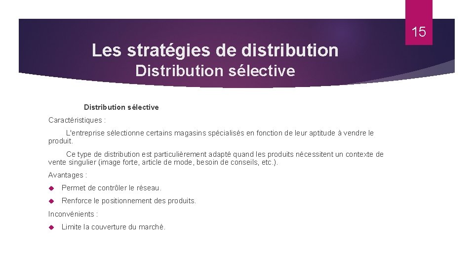 15 Les stratégies de distribution Distribution sélective Caractéristiques : L'entreprise sélectionne certains magasins spécialisés