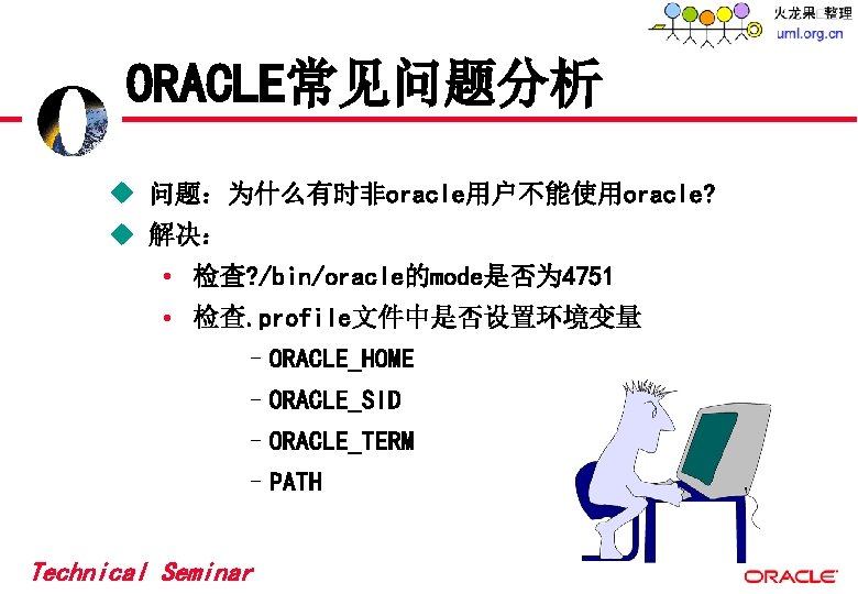 ORACLE常见问题分析 u 问题:为什么有时非oracle用户不能使用oracle? u 解决: • 检查? /bin/oracle的mode是否为 4751 • 检查. profile文件中是否设置环境变量 –ORACLE_HOME –ORACLE_SID ORACLE常见问题分析 u 问题:为什么有时非oracle用户不能使用oracle? u 解决: • 检查? /bin/oracle的mode是否为 4751 • 检查. profile文件中是否设置环境变量 –ORACLE_HOME –ORACLE_SID