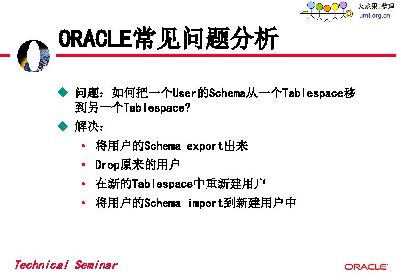 ORACLE常见问题分析 u 问题:如何把一个User的Schema从一个Tablespace移 到另一个Tablespace? u 解决: • 将用户的Schema export出来 • Drop原来的用户 • 在新的Tablespace中重新建用户 • ORACLE常见问题分析 u 问题:如何把一个User的Schema从一个Tablespace移 到另一个Tablespace? u 解决: • 将用户的Schema export出来 • Drop原来的用户 • 在新的Tablespace中重新建用户 •