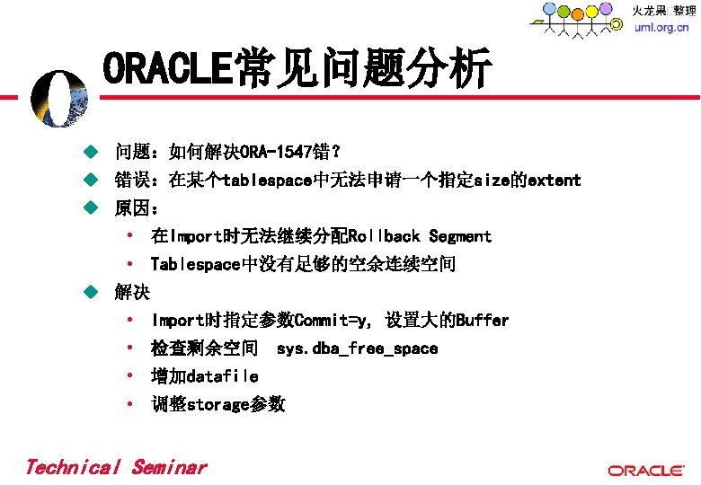 ORACLE常见问题分析 u 问题:如何解决ORA-1547错? u 错误:在某个tablespace中无法申请一个指定size的extent u 原因: • 在Import时无法继续分配Rollback Segment • Tablespace中没有足够的空余连续空间 u 解决 ORACLE常见问题分析 u 问题:如何解决ORA-1547错? u 错误:在某个tablespace中无法申请一个指定size的extent u 原因: • 在Import时无法继续分配Rollback Segment • Tablespace中没有足够的空余连续空间 u 解决