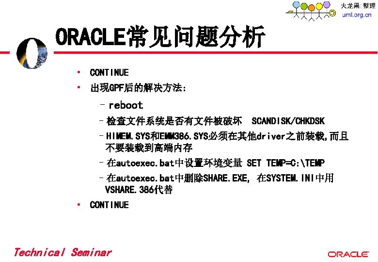 ORACLE常见问题分析 • CONTINUE • 出现GPF后的解决方法: –reboot –检查文件系统是否有文件被破坏 SCANDISK/CHKDSK –HIMEM. SYS和EMM 386. SYS必须在其他driver之前装载, 而且 不要装载到高端内存 ORACLE常见问题分析 • CONTINUE • 出现GPF后的解决方法: –reboot –检查文件系统是否有文件被破坏 SCANDISK/CHKDSK –HIMEM. SYS和EMM 386. SYS必须在其他driver之前装载, 而且 不要装载到高端内存