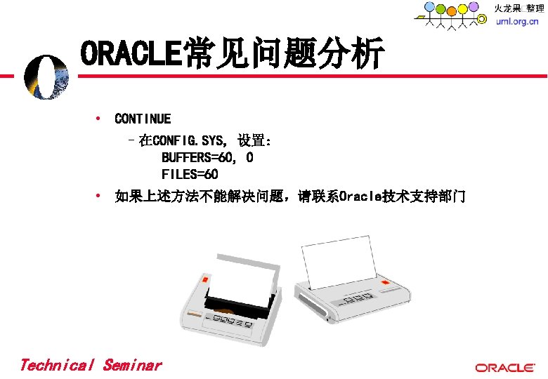 ORACLE常见问题分析 • CONTINUE –在CONFIG. SYS, 设置: BUFFERS=60, 0 FILES=60 • 如果上述方法不能解决问题,请联系Oracle技术支持部门 Technical Seminar ORACLE常见问题分析 • CONTINUE –在CONFIG. SYS, 设置: BUFFERS=60, 0 FILES=60 • 如果上述方法不能解决问题,请联系Oracle技术支持部门 Technical Seminar
