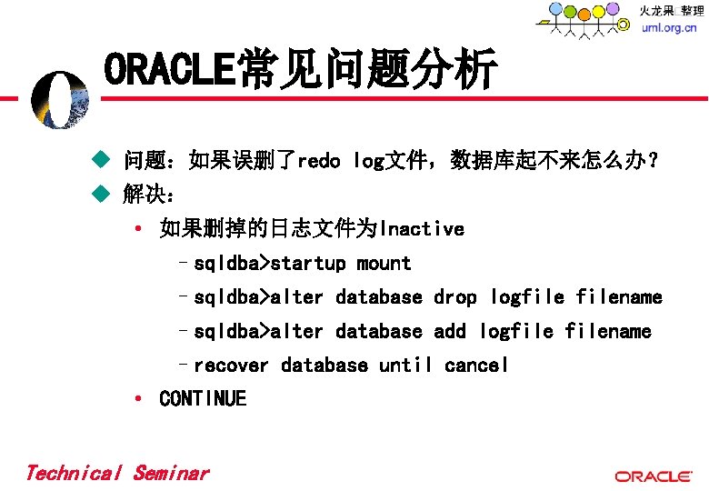 ORACLE常见问题分析 u 问题:如果误删了redo log文件,数据库起不来怎么办? u 解决: • 如果删掉的日志文件为Inactive –sqldba>startup mount –sqldba>alter database drop logfilename ORACLE常见问题分析 u 问题:如果误删了redo log文件,数据库起不来怎么办? u 解决: • 如果删掉的日志文件为Inactive –sqldba>startup mount –sqldba>alter database drop logfilename