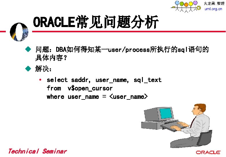 ORACLE常见问题分析 u 问题:DBA如何得知某一user/process所执行的sql语句的 具体内容? u 解决: • select saddr, user_name, sql_text from v$open_cursor where ORACLE常见问题分析 u 问题:DBA如何得知某一user/process所执行的sql语句的 具体内容? u 解决: • select saddr, user_name, sql_text from v$open_cursor where
