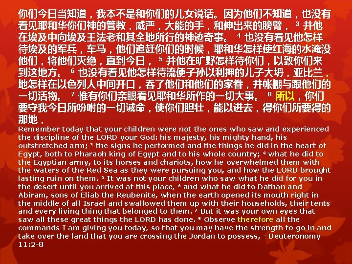 你们今日当知道,我本不是和你们的儿女说话。因为他们不知道,也没有 看见耶和华你们神的管教,威严,大能的手,和伸出来的膀臂, 3 并他 在埃及中向埃及王法老和其全地所行的神迹奇事。 4 也没有看见他怎样 待埃及的军兵,车马,他们追赶你们的时候,耶和华怎样使红海的水淹没 他们,将他们灭绝,直到今日, 5 并他在旷野怎样待你们,以致你们来 到这地方。 6 也没有看见他怎样待流便子孙以利押的儿子大坍,亚比兰, 你们今日当知道,我本不是和你们的儿女说话。因为他们不知道,也没有 看见耶和华你们神的管教,威严,大能的手,和伸出来的膀臂, 3 并他 在埃及中向埃及王法老和其全地所行的神迹奇事。 4 也没有看见他怎样 待埃及的军兵,车马,他们追赶你们的时候,耶和华怎样使红海的水淹没 他们,将他们灭绝,直到今日, 5 并他在旷野怎样待你们,以致你们来 到这地方。 6 也没有看见他怎样待流便子孙以利押的儿子大坍,亚比兰,