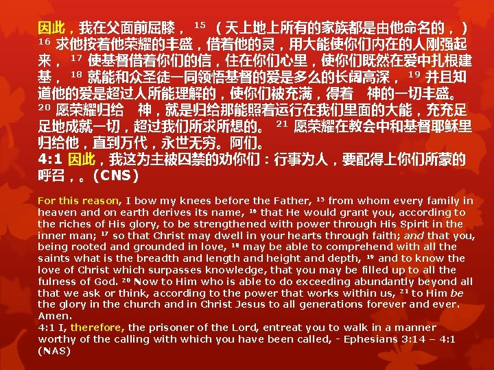 因此,我在父面前屈膝, 15 (天上地上所有的家族都是由他命名的,) 16 求他按着他荣耀的丰盛,借着他的灵,用大能使你们内在的人刚强起 来, 17 使基督借着你们的信,住在你们心里,使你们既然在爱中扎根建 基, 18 就能和众圣徒一同领悟基督的爱是多么的长阔高深, 19 并且知 道他的爱是超过人所能理解的,使你们被充满,得着 神的一切丰盛。 因此,我在父面前屈膝, 15 (天上地上所有的家族都是由他命名的,) 16 求他按着他荣耀的丰盛,借着他的灵,用大能使你们内在的人刚强起 来, 17 使基督借着你们的信,住在你们心里,使你们既然在爱中扎根建 基, 18 就能和众圣徒一同领悟基督的爱是多么的长阔高深, 19 并且知 道他的爱是超过人所能理解的,使你们被充满,得着 神的一切丰盛。