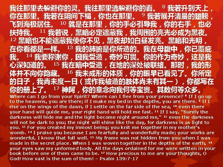 我往那里去躲避你的灵。我往那里逃躲避你的面。 8 我若升到天上， 你在那里。我若在阴间下榻，你也在那里。 9 我若展开清晨的翅膀， 飞到海极居住。 10 就是在那里，你的手必引导我，你的右手，也必 扶持我。 11 我若说，黑暗必定遮蔽我，我周围的亮光必成为黑夜。 12 黑暗也不能遮蔽我使你不见，黑夜却如白昼发亮。黑暗和光明，