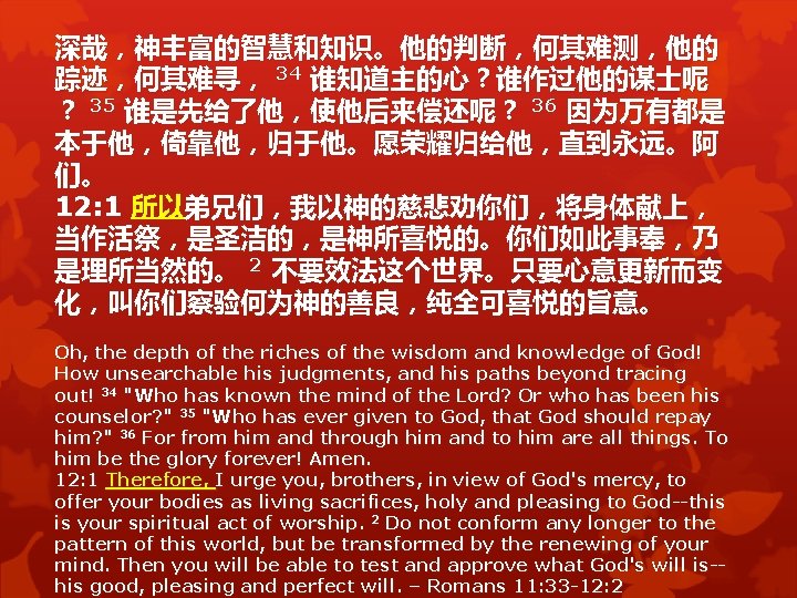 深哉,神丰富的智慧和知识。他的判断,何其难测,他的 踪迹,何其难寻, 34 谁知道主的心?谁作过他的谋士呢 ? 35 谁是先给了他,使他后来偿还呢? 36 因为万有都是 本于他,倚靠他,归于他。愿荣耀归给他,直到永远。阿 们。 12: 1 所以弟兄们,我以神的慈悲劝你们,将身体献上, 深哉,神丰富的智慧和知识。他的判断,何其难测,他的 踪迹,何其难寻, 34 谁知道主的心?谁作过他的谋士呢 ? 35 谁是先给了他,使他后来偿还呢? 36 因为万有都是 本于他,倚靠他,归于他。愿荣耀归给他,直到永远。阿 们。 12: 1 所以弟兄们,我以神的慈悲劝你们,将身体献上,