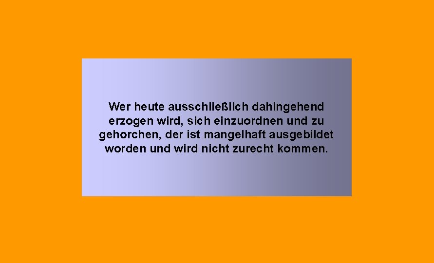 Wer heute ausschließlich dahingehend erzogen wird, sich einzuordnen und zu gehorchen, der ist mangelhaft