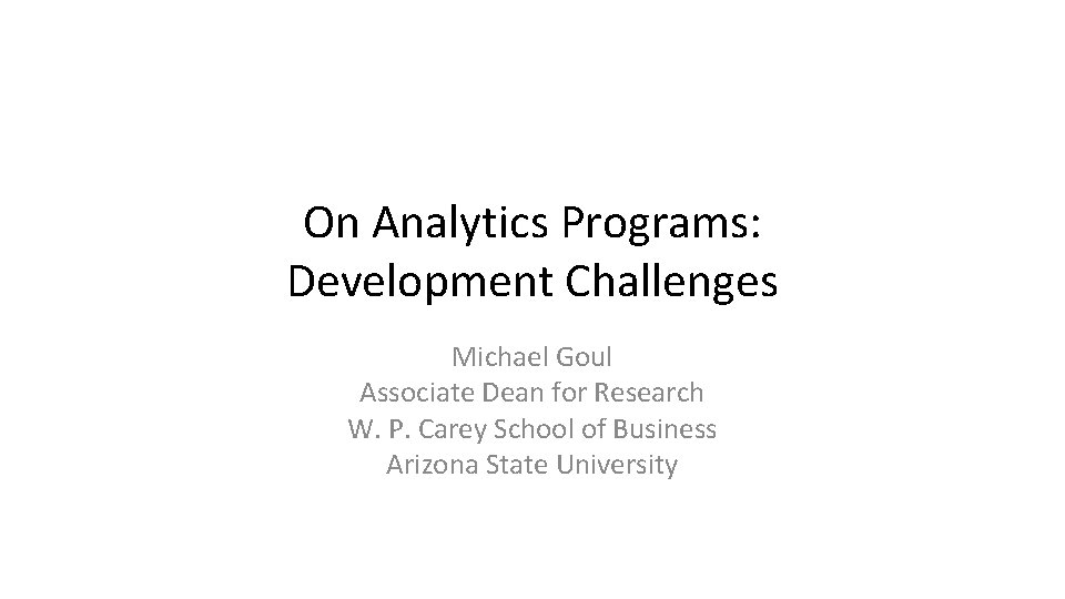 On Analytics Programs: Development Challenges Michael Goul Associate Dean for Research W. P. Carey