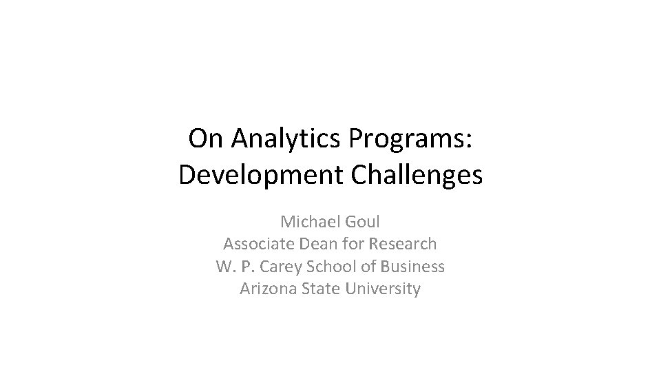 On Analytics Programs: Development Challenges Michael Goul Associate Dean for Research W. P. Carey On Analytics Programs: Development Challenges Michael Goul Associate Dean for Research W. P. Carey