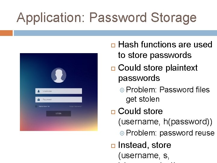 Application: Password Storage Hash functions are used to store passwords Could store plaintext passwords