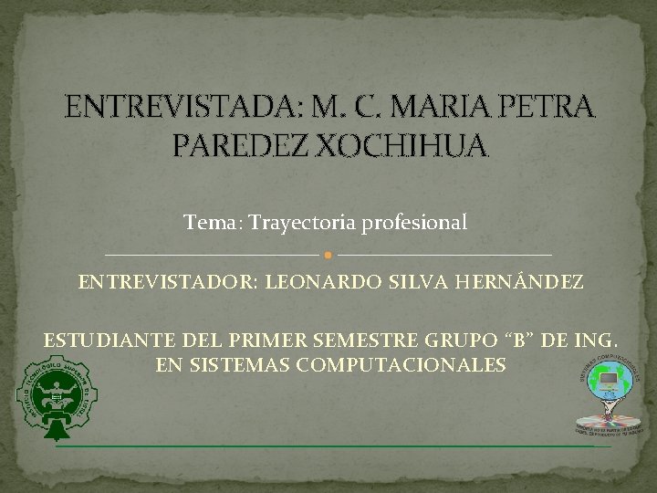 ENTREVISTADA: M. C. MARIA PETRA PAREDEZ XOCHIHUA Tema: Trayectoria profesional ENTREVISTADOR: LEONARDO SILVA HERNÁNDEZ ENTREVISTADA: M. C. MARIA PETRA PAREDEZ XOCHIHUA Tema: Trayectoria profesional ENTREVISTADOR: LEONARDO SILVA HERNÁNDEZ