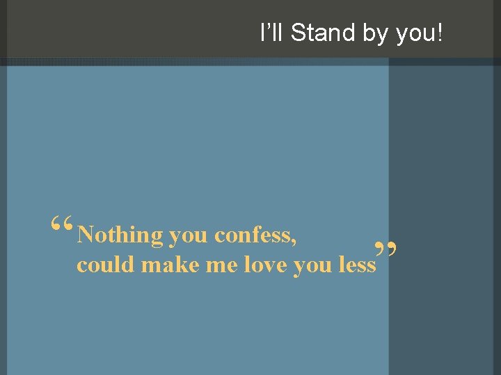 I’ll Stand by you! you confess, “ Nothing could make me love you less”