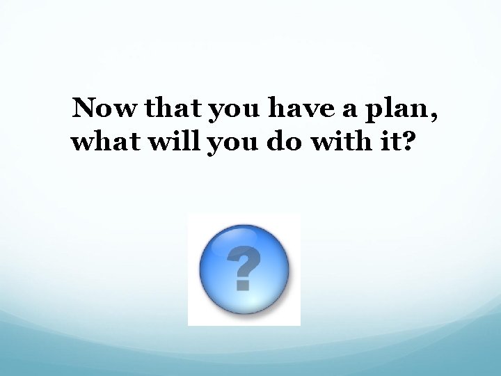  Now that you have a plan, what will you do with it? 