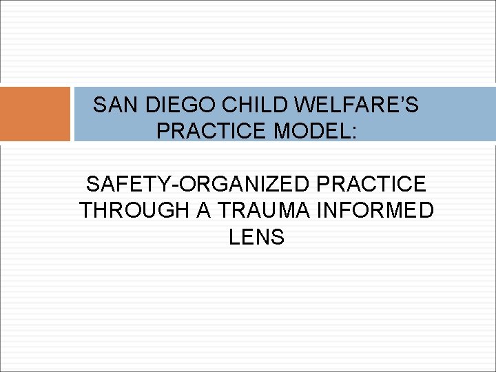 SAN DIEGO CHILD WELFARE’S PRACTICE MODEL: SAFETY-ORGANIZED PRACTICE THROUGH A TRAUMA INFORMED LENS 