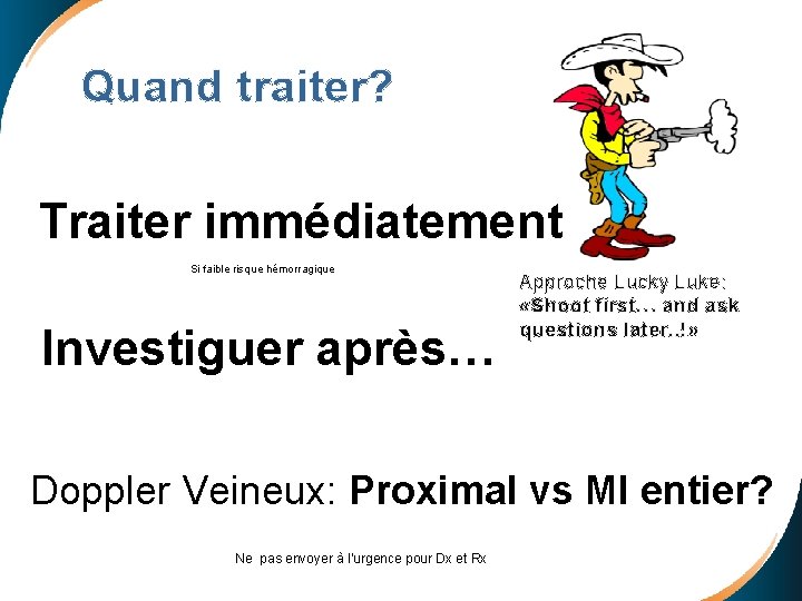 Quand traiter? Traiter immédiatement Si faible risque hémorragique Investiguer après… Approche Lucky Luke: «Shoot