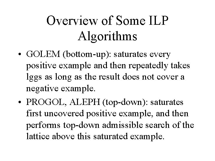 Overview of Some ILP Algorithms • GOLEM (bottom-up): saturates every positive example and then Overview of Some ILP Algorithms • GOLEM (bottom-up): saturates every positive example and then