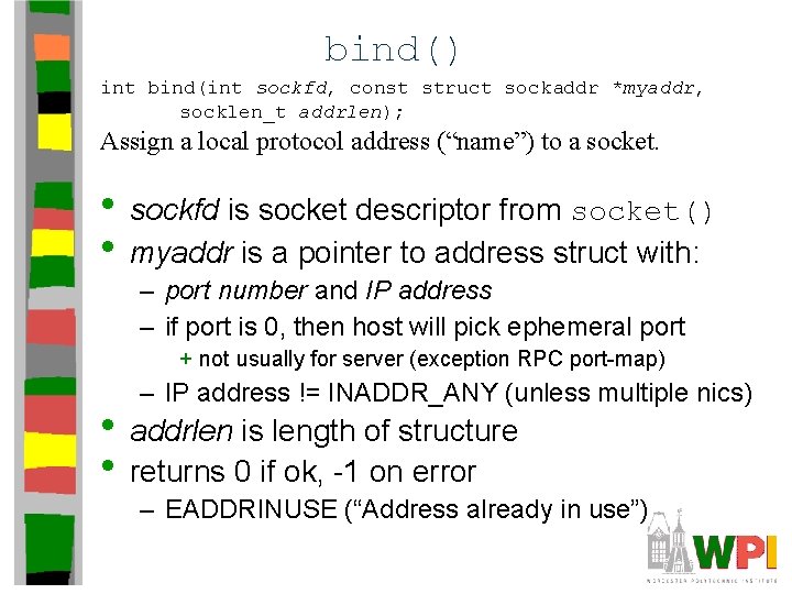 bind() int bind(int sockfd, const struct sockaddr *myaddr, socklen_t addrlen); Assign a local protocol bind() int bind(int sockfd, const struct sockaddr *myaddr, socklen_t addrlen); Assign a local protocol