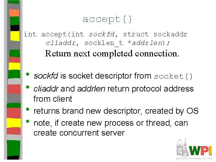 accept() int accept(int sockfd, struct sockaddr cliaddr, socklen_t *addrlen); Return next completed connection. • accept() int accept(int sockfd, struct sockaddr cliaddr, socklen_t *addrlen); Return next completed connection. •