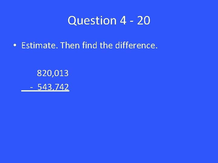 Question 4 - 20 • Estimate. Then find the difference. 820, 013 - 543,