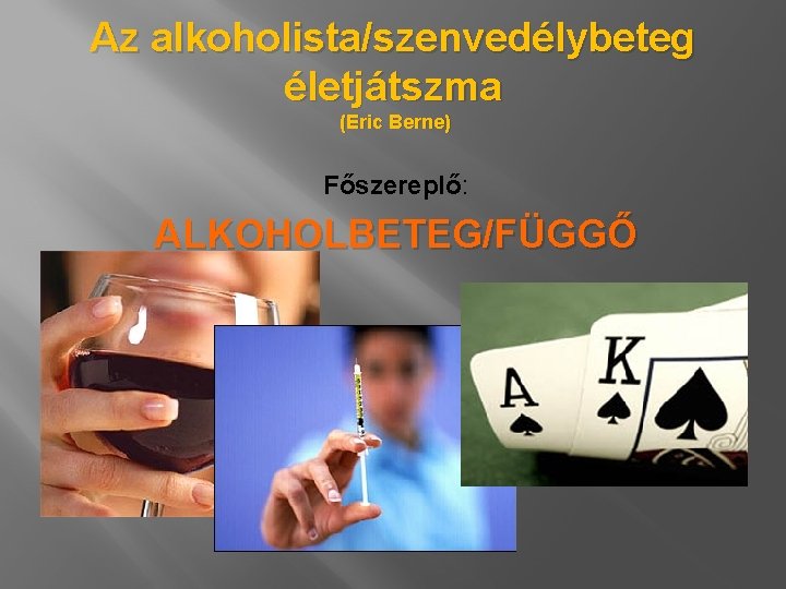 Az alkoholista/szenvedélybeteg életjátszma (Eric Berne) Főszereplő: ALKOHOLBETEG/FÜGGŐ 