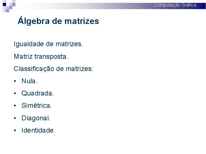 Computação Gráfica Álgebra de matrizes Igualdade de matrizes. Matriz transposta. Classificação de matrizes: •