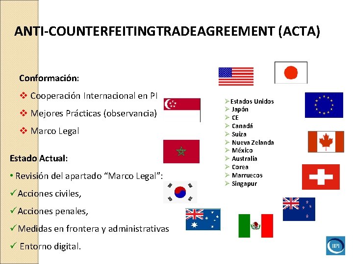 ANTI-COUNTERFEITINGTRADEAGREEMENT (ACTA) Conformación: v Cooperación Internacional en PI v Mejores Prácticas (observancia) v Marco ANTI-COUNTERFEITINGTRADEAGREEMENT (ACTA) Conformación: v Cooperación Internacional en PI v Mejores Prácticas (observancia) v Marco