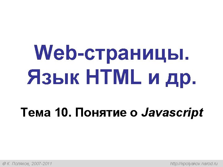 Web-страницы. Язык HTML и др. Тема 10. Понятие о Javascript К. Поляков, 2007 -2011 Web-страницы. Язык HTML и др. Тема 10. Понятие о Javascript К. Поляков, 2007 -2011