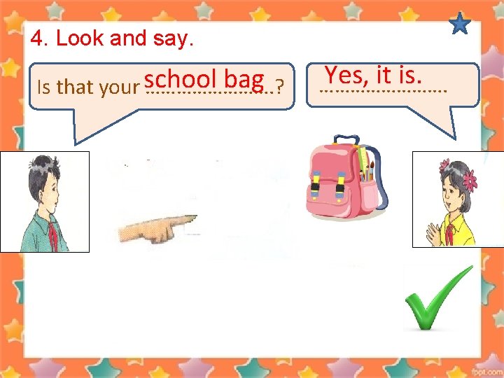 4. Look and say. bag Is that your school …………. ? Yes, it is.