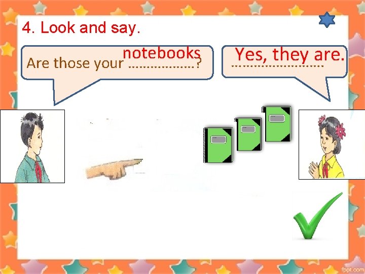 4. Look and say. notebooks Are those your ………………? Yes, they are. …………. 