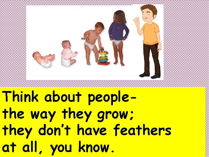 Think about peoplethe way they grow; they don’t have feathers at all, you know.