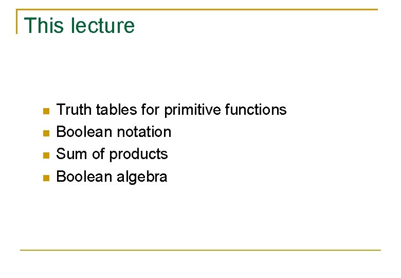 This lecture Truth tables for primitive functions Boolean notation Sum of products Boolean algebra This lecture Truth tables for primitive functions Boolean notation Sum of products Boolean algebra