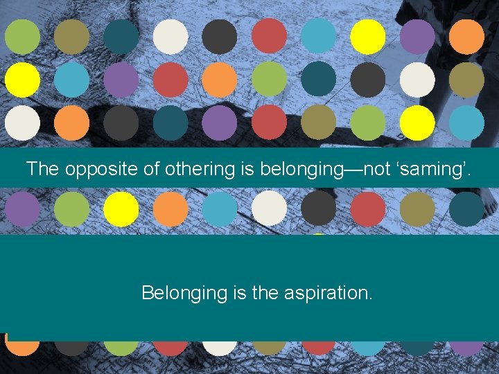 The opposite of othering is belonging—not ‘saming’. Belonging is the aspiration. 