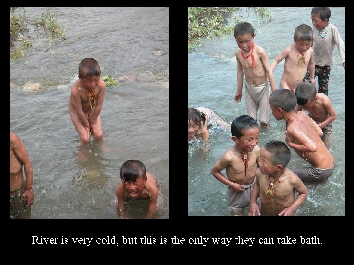 River is very cold, but this is the only way they can take bath.