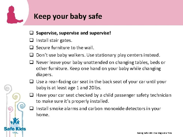 Keep your baby safe Supervise, supervise and supervise! Install stair gates. Secure furniture to