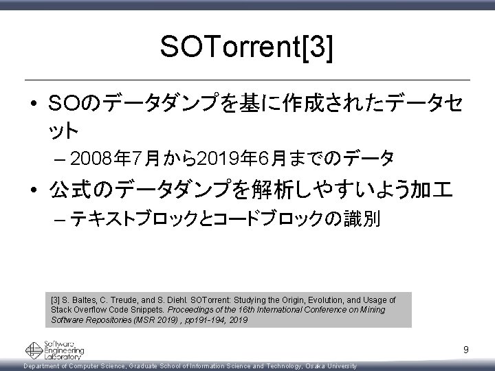 SOTorrent[3] • SOのデータダンプを基に作成されたデータセ ット – 2008年 7月から2019年 6月までのデータ • 公式のデータダンプを解析しやすいよう加 – テキストブロックとコードブロックの識別 [3] S.